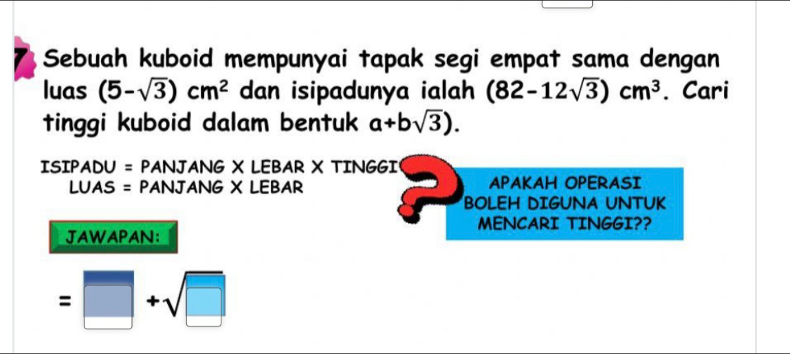 Sebuah kuboid mempunyai tapak segi empat sama dengan 
luas (5-sqrt(3))cm^2 dan isipadunya ialah (82-12sqrt(3))cm^3. Cari 
tinggi kuboid dalam bentuk a+bsqrt(3)). 
ISIPADU = PANJANG X LEBAR X TINGGI 
LUAS = PANJANG X LEBAR APAKAH OPERASI 
BOLEH DIGUNA UNTUK 
MENCARI TINGGI?? 
JAWAPAN:
=□ +sqrt(□ )