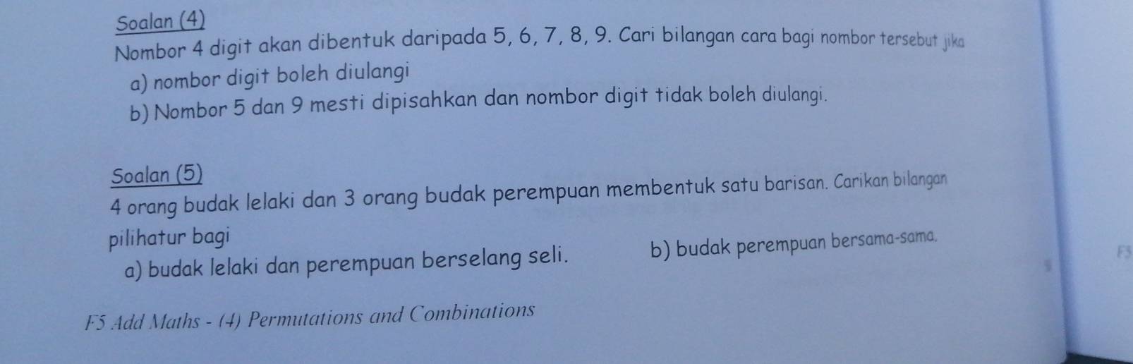 Soalan (4) 
Nombor 4 digit akan dibentuk daripada 5, 6, 7, 8, 9. Cari bilangan cara bagi nombor tersebut jika 
a) nombor digit boleh diulangi 
b) Nombor 5 dan 9 mesti dipisahkan dan nombor digit tidak boleh diulangi. 
Soalan (5)
4 orang budak lelaki dan 3 orang budak perempuan membentuk satu barisan. Carikan bilangan 
pilihatur bagi 
F5 
a) budak lelaki dan perempuan berselang seli. b) budak perempuan bersama-sama. 
W 
F5 Add Maths - (4) Permutations and Combinations