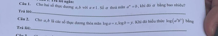 Trả lời ngăn: 
Câu 1. Cho hai số thực dương a, b với a!= 1. Số α thoả mãn a^(alpha)=b , khi đó α bằng bao nhiêu? 
Trả lời: 
_ 
Câu 2. Choa, b là các số thực dương thỏa mãn log a=x, log b=y : Khi đó biểu thức log (a^5b^3) bằng 
_ 
Trả lời: