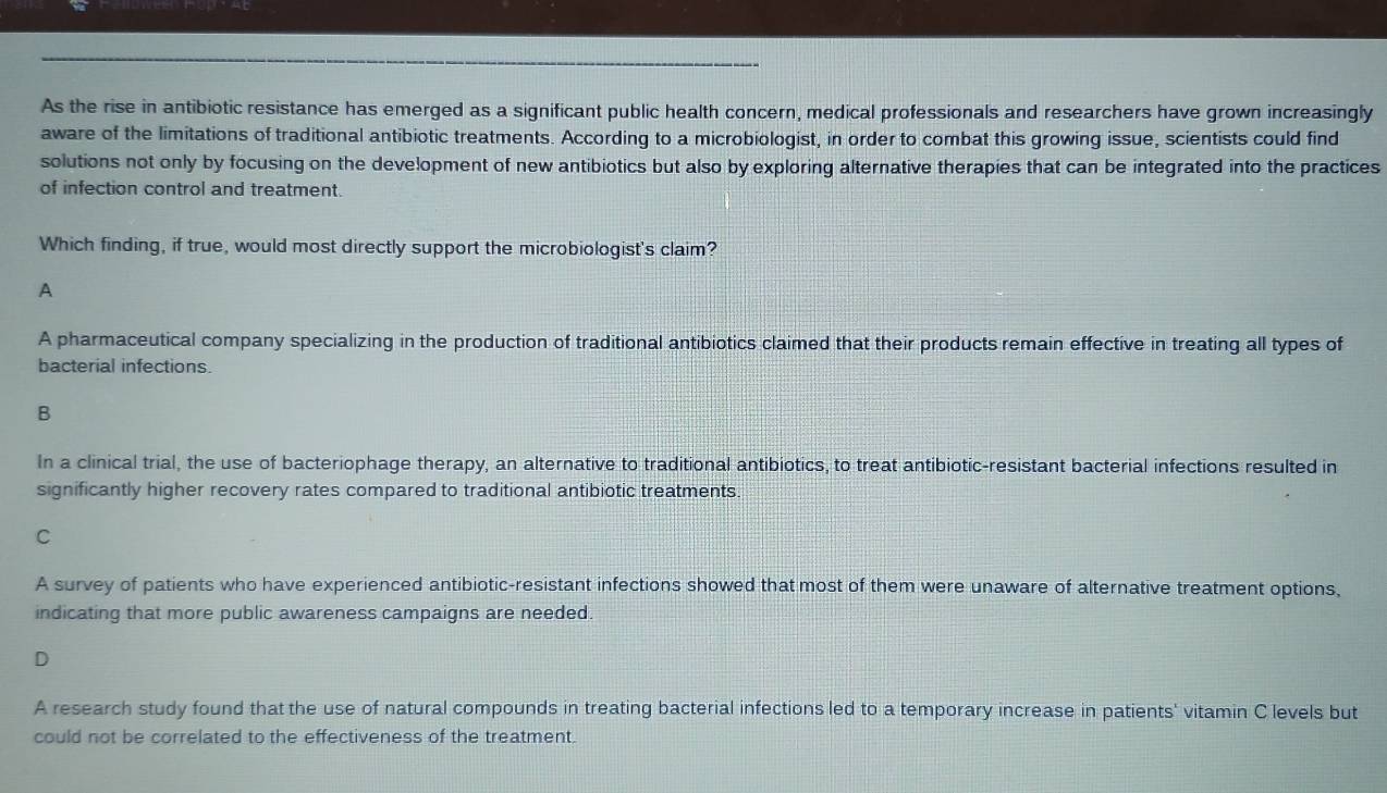 As the rise in antibiotic resistance has emerged as a significant public health concern, medical professionals and researchers have grown increasingly
aware of the limitations of traditional antibiotic treatments. According to a microbiologist, in order to combat this growing issue, scientists could find
solutions not only by focusing on the development of new antibiotics but also by exploring alternative therapies that can be integrated into the practices
of infection control and treatment.
Which finding, if true, would most directly support the microbiologist's claim?
A
A pharmaceutical company specializing in the production of traditional antibiotics claimed that their products remain effective in treating all types of
bacterial infections.
B
In a clinical trial, the use of bacteriophage therapy, an alternative to traditional antibiotics, to treat antibiotic-resistant bacterial infections resulted in
significantly higher recovery rates compared to traditional antibiotic treatments.
C
A survey of patients who have experienced antibiotic-resistant infections showed that most of them were unaware of alternative treatment options,
indicating that more public awareness campaigns are needed.
D
A research study found that the use of natural compounds in treating bacterial infections led to a temporary increase in patients' vitamin C levels but
could not be correlated to the effectiveness of the treatment.