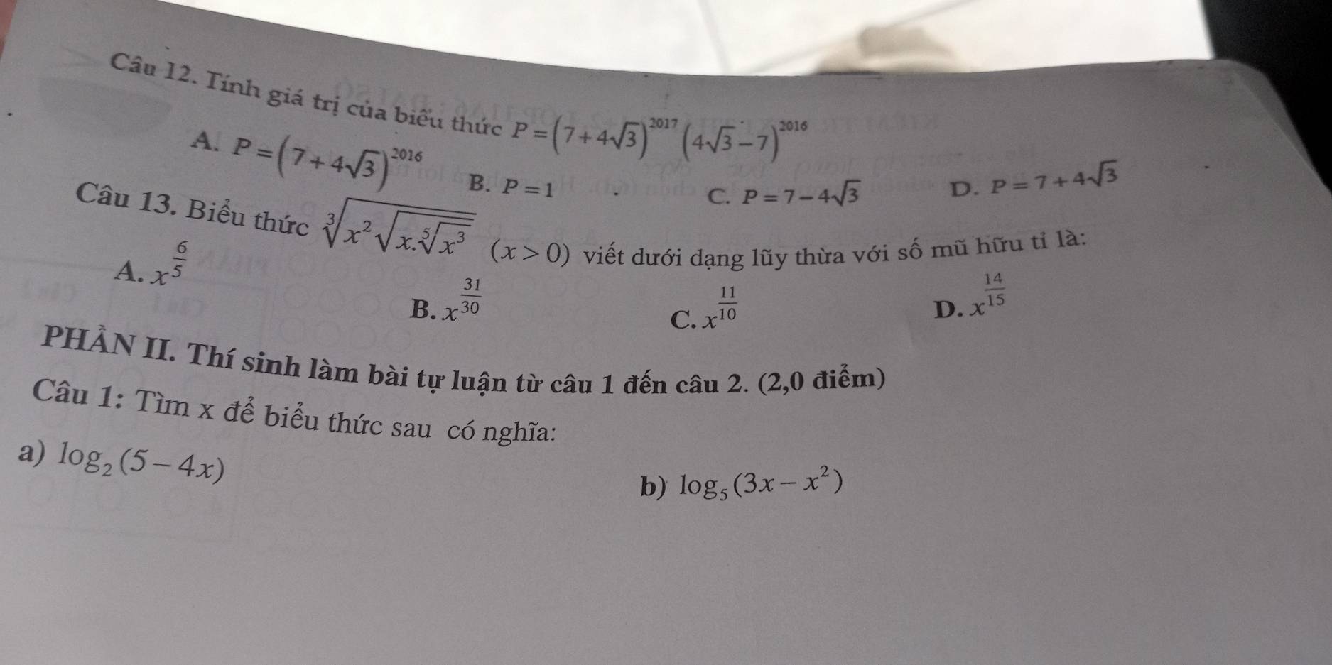 Tính giá trị của biểu thức P=(7+4sqrt(3))^2017(4sqrt(3)-7)^2016
A. P=(7+4sqrt(3))^2016 B. P=1
C. P=7-4sqrt(3) D. P=7+4sqrt(3)
Câu 13. Biểu thức sqrt[3](x^2sqrt x.sqrt [5]x^3)(x>0) viết dưới dạng lũy thừa với số mũ hữu tỉ là:
A. x^(frac 6)5
B. x^(frac 31)30 x^(frac 11)10
C.
D. x^(frac 14)15
PHẢN II. Thí sinh làm bài tự luận từ câu 1 đến câu 2. (2,0 điểm)
Câu 1: Tìm x để biểu thức sau có nghĩa:
a) log _2(5-4x)
b) log _5(3x-x^2)