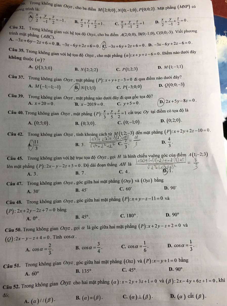 Trong không gian Oxyz , cho ba điểm M(2;0;0),N(0;-1;0),P(0;0;2). Mặt phẳng (MNP) có
trong trình là:
A  x/2 + y/-1 + z/2 =-1. B.  x/2 + y/1 + z/2 =1. C.  x/2 + y/-1 + z/2 =1 D.  x/2 + y/-1 + z/2 =0.
Câu 32. Trong không gian với hệ tọa độ Oxyz, cho ba điểm A(2;0;0),B(0;-1;0),C(0;0;-3) Viết phương
trình mặt phẳng (ABC).
A. -3x+6y-2z+6=0.I B. -3x-6y+2z+6=0 -3x+6y+2z+6=0. D. -3x-6y+2z-6=0.
Câu 35. Trong không gian với hệ tọa độ Oxyz , cho mặt phẳng (alpha ):x+y+z-6=0. Điểm nào dưới đây
không thuộc (alpha ) ?
A. Q(3;3;0) B. N(2;2;2) C. P(1;2;3) D. M(1;-1;1)
Câu 37. Trong không gian Oxyz , mặt phẳng (P) x+y+z-3=0 đi qua điểm nào dưới đây?
A. M(-1;-1;-1) B. N(1;1;1) C. P(-3;0;0) D. Q(0;0;-3)
Câu 39. Trong không gian Oxyz , mặt phẳng nào dưới đây đi qua gốc tọa độ?
A. x+20=0. B. x-2019=0. C. y+5=0. D. 2x+5y-8z=0.
Câu 40. Trong không gian Oxyz , mặt phẳng (P): x/3 + y/5 + z/2 =1 cắt trục Oy tại điểm có tọa độ là
A. (0;5;0). B. (0;3;0). C. (0;-1;0). D. (0;2;0).
Câu 42. Trong không gian Oxyz , tính khoảng cách từ M(1;2;-3) đến mặt phẳng (P):x+2y+2z-10=0.
C.
A.  11/3 . B. 3 .  7/3 
D.  4/3 .
Câu 45. Trong không gian với hệ trục tọa độ Oxyz , gọi H là hình chiếu vuông góc của điểm A(1;-2;3)
lên mặt phẳng (P):2x-y-2z+5=0 Độ dài đoạn thắng AH là
A. 3 . B. 7 . C. 4 . D, 1 .
Câu 47. Trong không gian Oxyz , góc giữa hai mặt phẳng (Oxy) và (Oyz) bằng
A. 30°
B. 45° C. 60° D. 90°
Câu 48. Trong không gian Oxyz , góc giữa hai mặt phẳng (P):x+y-z-11=0 và
(P): 2x+2y-2z+7=0 bằng
A. 0°. B. 45°. C. 180°. D. 90°
Câu 50. Trong không gian Oxyz , gọi α là góc giữa hai mặt phẳng (P) :x+2y-z+2=0 và
(2): 2x-y-z+4=0. Tính cos alpha .
A. cos alpha = 2/3 . B. cos alpha = 3/4 . C. cos alpha = 1/6 . D. cos alpha = 1/3 .
Câu 51. Trong không gian Oxyz , góc giữa hai mặt phẳng (Oxz)va(P):x-y+1=0 bằng
A. 60°. B. 135°.
C. 45° D. 90°.
Câu 52. Trong không gian Oxyz cho hai mặt phẳng ở alpha ) :x-2y+3z+1=0 và (beta ):2x-4y+6z+1=0 , khi
đó:
A. (alpha )//(beta ). B. (alpha )equiv (beta ). C. (alpha )⊥ (beta ). D. (alpha )cdot at(beta ).