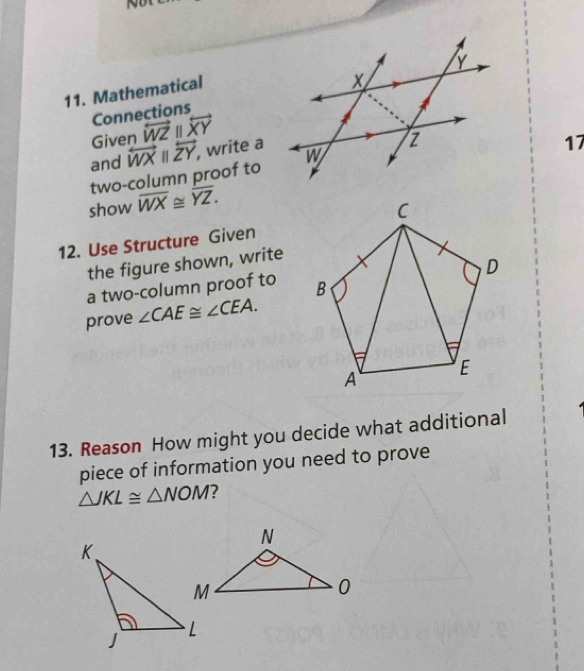 Mathematical 
Connections 
Given overleftrightarrow WZparallel overleftrightarrow XY
and overleftrightarrow WXparallel overleftrightarrow ZY, , write a 
two-column proof to 
17 
show overline WX≌ overline YZ. 
12. Use Structure Given 
the figure shown, write 
a two-column proof to 
prove ∠ CAE≌ ∠ CEA. 
13. Reason How might you decide what additional 
piece of information you need to prove
△ JKL≌ △ NOM 7