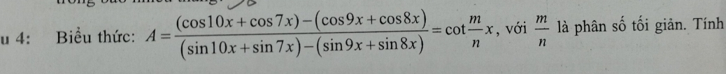 4: Biểu thức: A= ((cos 10x+cos 7x)-(cos 9x+cos 8x))/(sin 10x+sin 7x)-(sin 9x+sin 8x) =cot  m/n x , với  m/n  là phân số tối giản. Tính