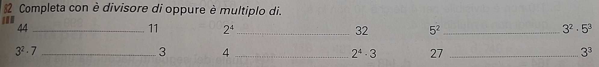 Completa con è divisore di oppure è multiplo di.
1
44 _
11
2^4 _
32
_ 5^2
3^2· 5^3
_ 3^2· 7
3
_ 4
2^4· 3
27 _
3^3