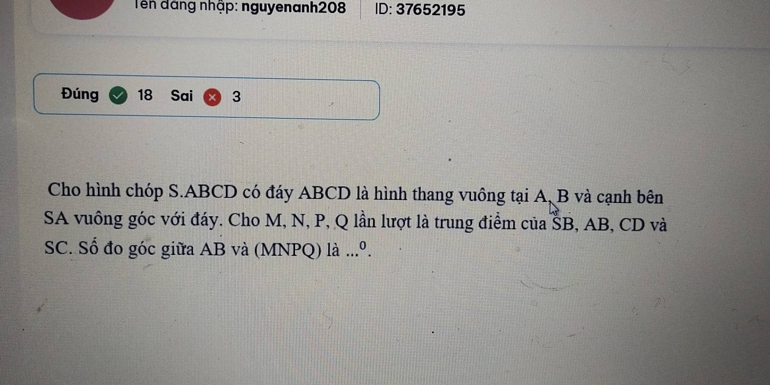 Tên đãng nhập: nguyenanh208 ID: 37652195
Đúng 18 Sai 3 
Cho hình chóp S. ABCD có đáy ABCD là hình thang vuông tại A, B và cạnh bên 
SA vuông góc với đáy. Cho M, N, P, Q lần lượt là trung điểm của ŠB, AB, CD và 
SC. Số đo góc giữa AB và (MNPQ) ldot a...^0.