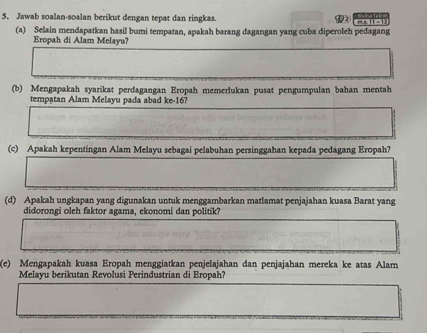 Jawab soalan-soalan berikut dengan tepat dan ringkas. 21 Bukwtaks 
m.s. 11 - 12
(a) Selain mendapatkan hasil bumi tempatan, apakah barang dagangan yang cuba diperoleh pedagang 
Eropah di Alam Melayu? 
(b) Mengapakah syarikat perdagangan Eropah memerlukan pusat pengumpulan bahan mentah 
tempatan Alam Melayu pada abad ke- 16? 
(c) Apakah kepentingan Alam Melayu sebagai pelabuhan persinggahan kepada pedagang Eropah? 
(d) Apakah ungkapan yang digunakan untuk menggambarkan matlamat penjajahan kuasa Barat yang 
didorongi oleh faktor agama, ekonomi dan politik? 
(e) Mengapakah kuasa Eropah menggiatkan penjelajahan dan penjajahan mereka ke atas Alam 
Melayu berikutan Revolusi Perindustrian di Eropah?