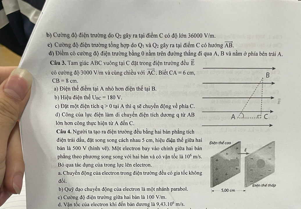 Cường độ điện trường do Q_2 gây ra tại điểm C có độ lớn 36000 V/m.
c) Cường độ điện trường tổng hợp do Q_1 và Q_2 gây ra tại điểm C có hướng vector AB.
d) Điểm có cường độ điện trường bằng 0 nằm trên đường thẳng đi qua A, B và nằm ở phía bên trái A.
Câu 3. Tam giác ABC vuông tại C đặt trong điện trường đều vector E
có cường độ 3000 V/m và cùng chiều với vector AC. Biết CA=6cm,
B
CB=8cm.
a) Điện thế điểm tại A nhỏ hơn điện thế taiB.
b) Hiệu điện thế U_BC=180V.
ē
c) Đặt một điện tích q>0 tại A thì q sẽ chuyển động về phía C.
d) Công của lực điện làm di chuyển điện tích dương q từ AB C
A C
lớn hơn công thực hiện từ A đến C.
Câu 4. Người ta tạo ra điện trường đều bằng hai bản phẳng tích
điện trái dấu, đặt song song cách nhau 5 cm, hiệu điện thế giữa hai Điện thể cao
bản là 500 V (hình vẽ). Một electron bay vào chính giữa hai bản
E
phẳng theo phương song song với hai bản và có vận tốc là 10^6 m/s. +
+
Bỏ qua tác dụng của trong lực lên electron.
+ ×
a. Chuyển động của electron trong điện trường đều có gia tốc không +
đồi.
b) Quỹ đạo chuyển động của electron là một nhánh parabol. 5,00 cm Điện thể thấp
c) Cường độ điện trường giữa hai bản là 100 V/m.
d. Vận tốc của electron khi đến bản dương là 9,43.10^6m/s.