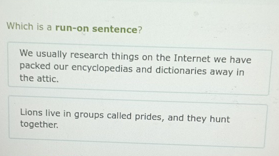 Which is a run-on sentence?
We usually research things on the Internet we have
packed our encyclopedias and dictionaries away in
the attic.
Lions live in groups called prides, and they hunt
together.