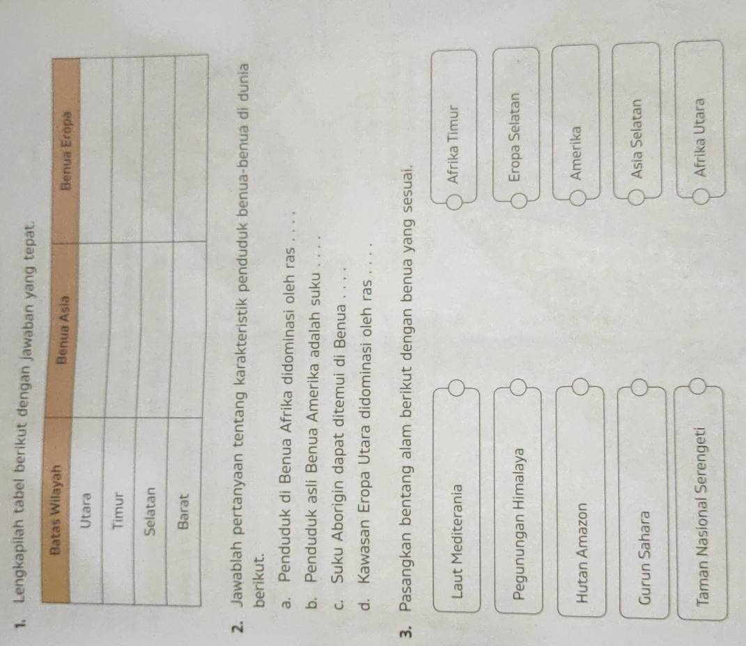 Lengkapilah tabel berikut dengan jawaban yang tepat.
2. Jawablah pertanyaan tentang karakteristik penduduk benua-benua di dunia
berikut.
a. Penduduk di Benua Afrika didominasi oleh ras . . . .
b. Penduduk asli Benua Amerika adalah suku . . . .
c. Suku Aborigin dapat ditemui di Benua . . . .
d. Kawasan Eropa Utara didominasi oleh ras . . . .
3. Pasangkan bentang alam berikut dengan benua yang sesuai.
Laut Mediterania Afrika Timur
Pegunungan Himalaya Eropa Selatan
Hutan Amazon Amerika
Gurun Sahara Asia Selatan
Taman Nasional Serengeti Afrika Utara