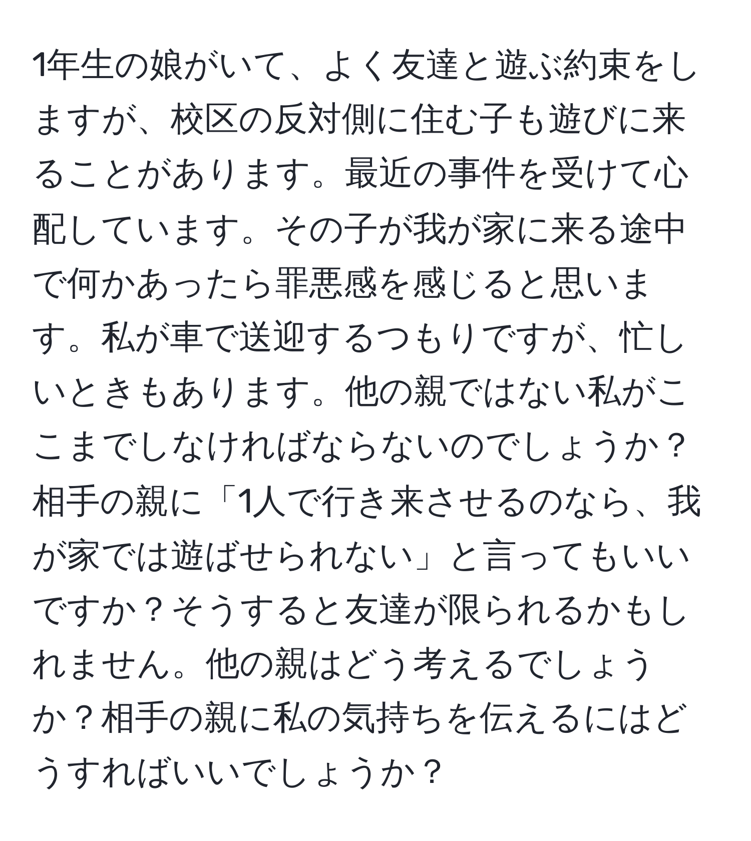 1年生の娘がいて、よく友達と遊ぶ約束をしますが、校区の反対側に住む子も遊びに来ることがあります。最近の事件を受けて心配しています。その子が我が家に来る途中で何かあったら罪悪感を感じると思います。私が車で送迎するつもりですが、忙しいときもあります。他の親ではない私がここまでしなければならないのでしょうか？相手の親に「1人で行き来させるのなら、我が家では遊ばせられない」と言ってもいいですか？そうすると友達が限られるかもしれません。他の親はどう考えるでしょうか？相手の親に私の気持ちを伝えるにはどうすればいいでしょうか？