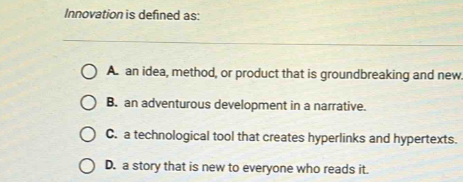 Innovation is defined as:
A. an idea, method, or product that is groundbreaking and new.
B. an adventurous development in a narrative.
C. a technological tool that creates hyperlinks and hypertexts.
D. a story that is new to everyone who reads it.