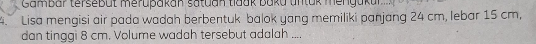 Gambar tersebüt merupakán satuán tlaak baku untük mengükur. 
4. Lisa mengisi air pada wadah berbentuk balok yang memiliki panjang 24 cm, lebar 15 cm, 
dan tinggi 8 cm. Volume wadah tersebut adalah ....