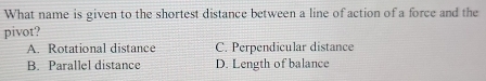 What name is given to the shortest distance between a line of action of a force and the
pivot?
A. Rotational distance C. Perpendicular distance
B. Parallel distance D. Length of balance