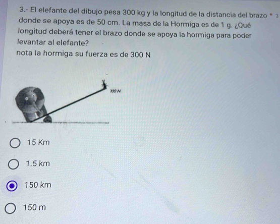 3.- El elefante del dibujo pesa 300 kg y la longitud de la distancia del brazo * 3
donde se apoya es de 50 cm. La masa de la Hormiga es de 1 g. ¿Qué
longitud deberá tener el brazo donde se apoya la hormiga para poder
levantar al elefante?
nota la hormiga su fuerza es de 300 N
15 Km
1.5 km
150 km
150 m