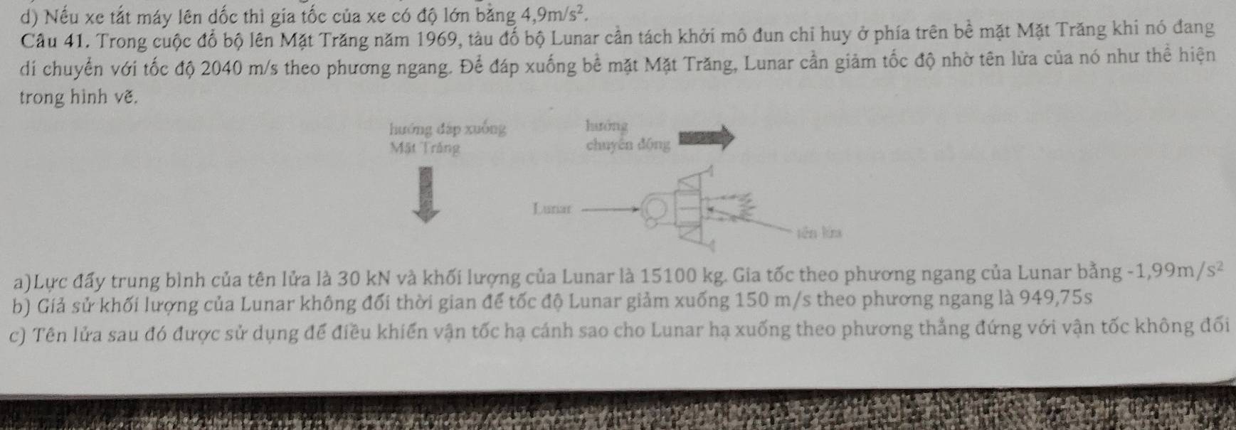 Nếu xe tắt máy lên dốc thì gia tốc của xe có độ lớn bằng 4, 9m/s^2. 
Câu 41. Trong cuộc đổ bộ lên Mặt Trăng năm 1969, tàu đổ bộ Lunar cần tách khởi mô đun chỉ huy ở phía trên bề mặt Mặt Trăng khi nó đang 
di chuyển với tốc độ 2040 m/s theo phương ngang. Để đáp xuống bề mặt Mặt Trăng, Lunar cần giảm tốc độ nhờ tên lửa của nó như thể hiện 
trong hình vẽ. 
a)Lực đấy trung bình của tên lửa là 30 kN và khối lượng của Lunar là 15100 kg. Gia tốc theo phương ngang của Lunar bằng -1,99m/s^2
b) Giả sử khối lượng của Lunar không đối thời gian để tốc độ Lunar giảm xuống 150 m/s theo phương ngang là 949,75s
c) Tên lửa sau đó được sử dụng để điều khiển vận tốc hạ cánh sao cho Lunar hạ xuống theo phương thẳng đứng với vận tốc không đối