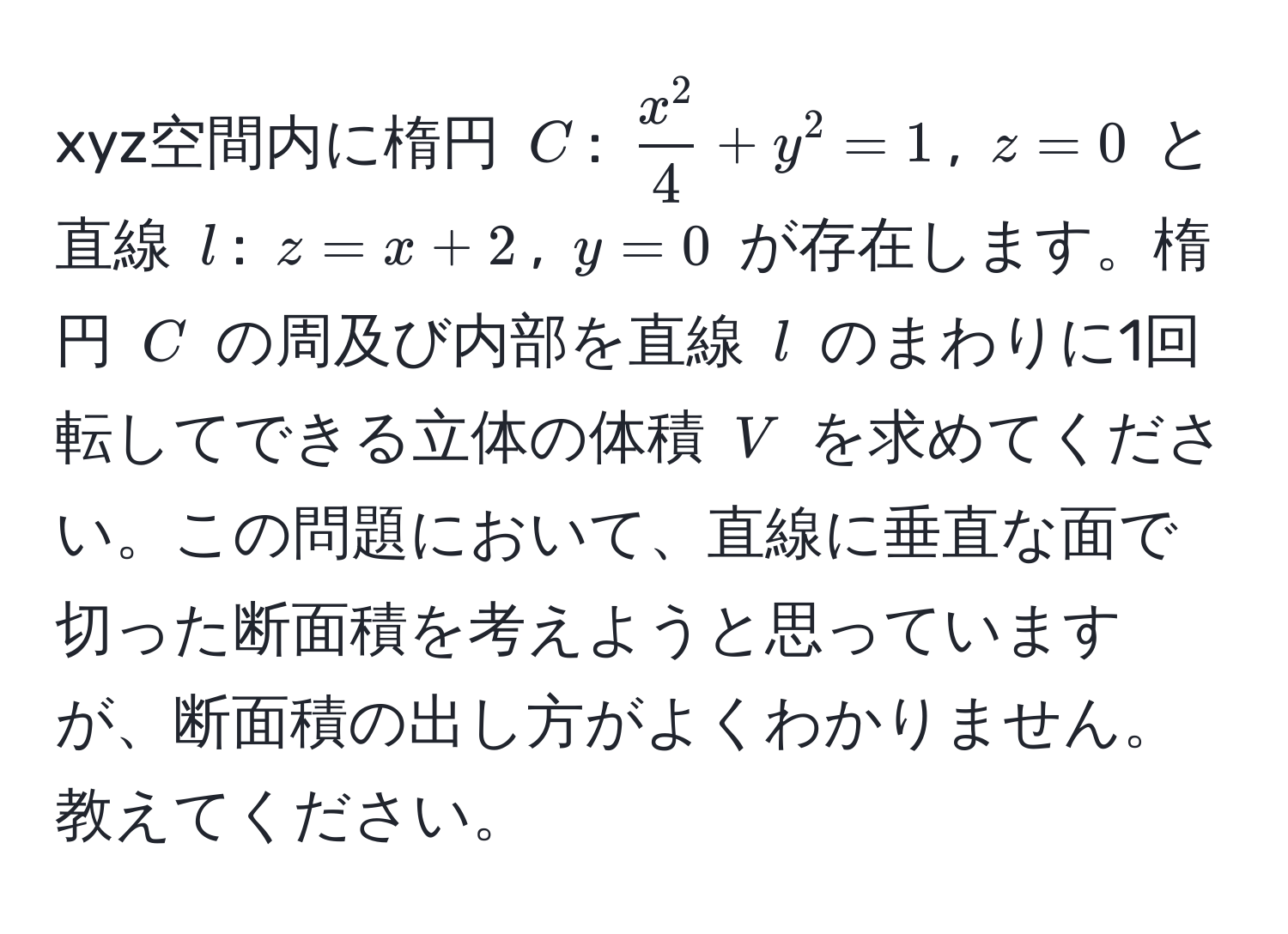 xyz空間内に楕円 $C$: $fracx^24 + y^2 = 1$, $z = 0$ と直線 $l$: $z = x + 2$, $y = 0$ が存在します。楕円 $C$ の周及び内部を直線 $l$ のまわりに1回転してできる立体の体積 $V$ を求めてください。この問題において、直線に垂直な面で切った断面積を考えようと思っていますが、断面積の出し方がよくわかりません。教えてください。