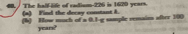 The half-life of radium- 226 is 1620 years. 
(a) Find the decay constant k. 
(6) How much of a 0.1-g sample remains after 100
years?