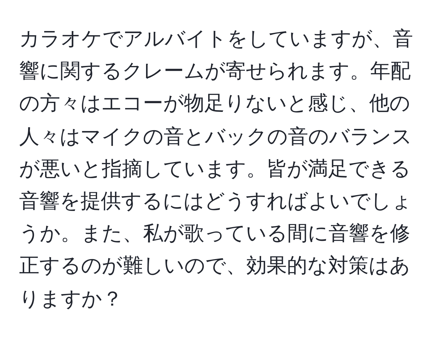 カラオケでアルバイトをしていますが、音響に関するクレームが寄せられます。年配の方々はエコーが物足りないと感じ、他の人々はマイクの音とバックの音のバランスが悪いと指摘しています。皆が満足できる音響を提供するにはどうすればよいでしょうか。また、私が歌っている間に音響を修正するのが難しいので、効果的な対策はありますか？