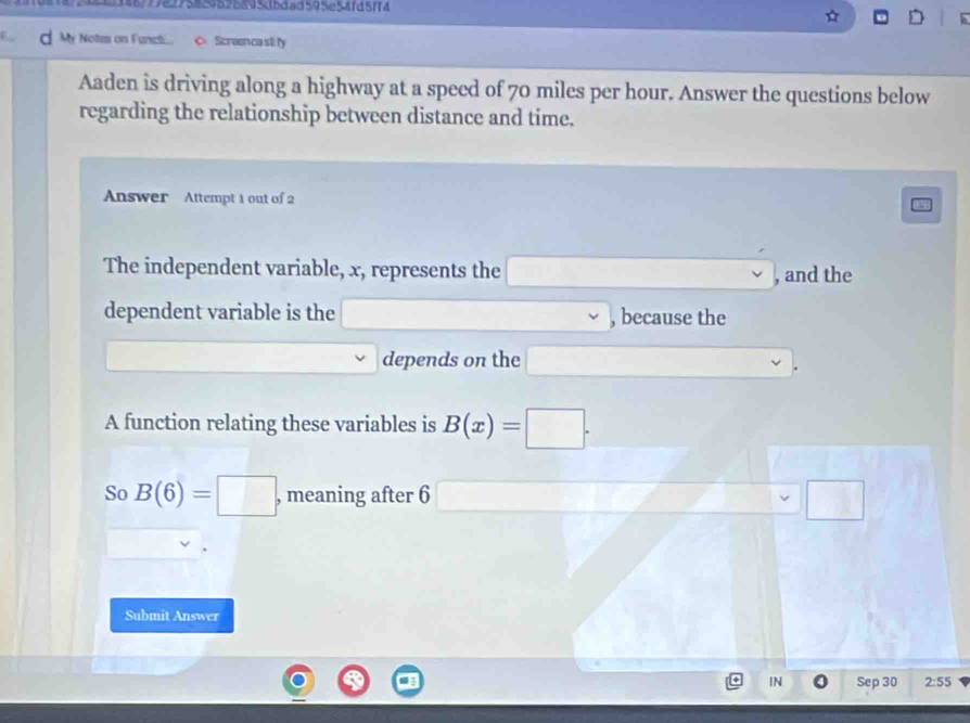 31621824243487792775859595895d5dad595e54fd5ff4
D
d My Notes on Funct... Sicreen ca sti fy
Aaden is driving along a highway at a speed of 70 miles per hour. Answer the questions below
regarding the relationship between distance and time.
Answer Attempt 1 out of 2
The independent variable, x, represents the □ , and the
dependent variable is the □ , because the
depends on the □ 
A function relating these variables is B(x)=□. 
So B(6)=□ , meaning after 6 □ □ 
Submit Answer
IN Sep 30 2:55