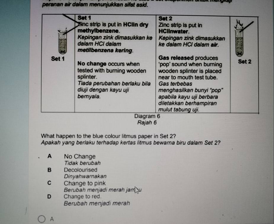 peranan air dalam menunjukkan sifat asid.
Rajah 6
What happen to the blue colour litmus paper in Set 2?
Apakah yang berlaku terhadap kertas litmus bewarna biru dalam Set 2?
A No Change
Tidak berubah
B Decolourised
Dinyahwarnakan
C Change to pink
Berubah menjadi merah jam
D Change to red.
Berubah menjadi merah
A