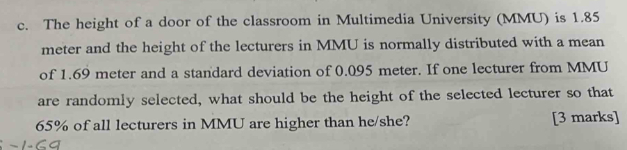 The height of a door of the classroom in Multimedia University (MMU) is 1.85
meter and the height of the lecturers in MMU is normally distributed with a mean 
of 1.69 meter and a standard deviation of 0.095 meter. If one lecturer from MMU 
are randomly selected, what should be the height of the selected lecturer so that
65% of all lecturers in MMU are higher than he/she? [3 marks]