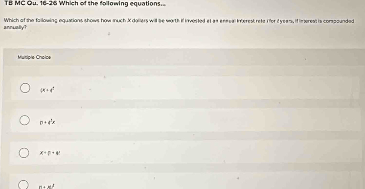 TB MC Qu. 16-26 Which of the following equations...
Which of the following equations shows how much X dollars will be worth if invested at an annual interest rate / for t years, if interest is compounded
annually?
Multiple Choice
(x+4^t
(1+4^tx
x+(1+i)t
(1+x)^2