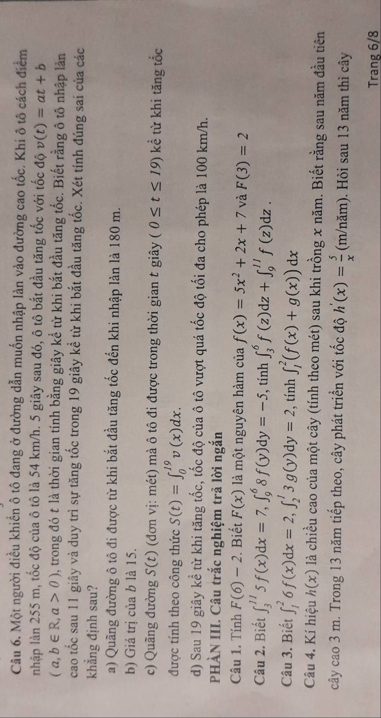 Một người điều khiển ô tô đang ở đường dẫn muốn nhập làn vào đường cao tốc. Khi ô tô cách điểm
nhập làn 255 m, tốc độ của ô tô là 54 km/h. 5 giây sau đó, ô tô bắt đầu tăng tốc với tốc độ v(t)=at+b
(a,b∈ R,a>0) , trong đó t là thời gian tính bằng giây kể từ khi bắt đầu tăng tốc. Biết rằng ô tô nhập lản
cao tốc sau 11 giây và duy trì sự tăng tốc trong 19 giây kể từ khi bắt đầu tăng tốc. Xét tính đúng sai của các
khẳng định sau?
a) Quãng đường ô tô đi được từ khi bắt đầu tăng tốc đến khi nhập làn là 180 m.
b) Giá trị của b là 15.
c) Quãng đường S(t) (đơn vị: mét) mà ô tô đi được trong thời gian t giây (0≤ t≤ 19) kể từ khi tăng tốc
được tính theo công thức S(t)=∈t _0^((19)v(x)dx.
d) Sau 19 giây kể từ khi tăng tốc, tốc độ của ô tô vượt quá tốc độ tối đa cho phép là 100 km/h.
PHÀN III. Câu trắc nghiệm trả lời ngắn
Câu 1. Tính F(6)-2. Biết F(x) là một nguyên hàm của f(x)=5x^2)+2x+7 và F(3)=2
Câu 2. Biết ∈t _3^((11)5f(x)dx=7,∈t _9^68f(y)dy=-5 , tính ∈t _3^6f(z)dz+∈t _9^(11)f(z)dz.
Câu 3. Biết ∈t _1^26f(x)dx=2,∈t _2^13g(y)dy=2, , tính ∈t _1^2(f(x)+g(x))dx
Câu 4. Kí hiệu h(x) là chiều cao của một cây (tính theo mét) sau khi trồng x năm. Biết rằng sau năm đầu tiên
cây cao 3 m. Trong 13 năm tiếp theo, cây phát triển với tốc độ h'(x)=frac 5)x (m/năm). Hỏi sau 13 năm thì cây
Trang 6/8