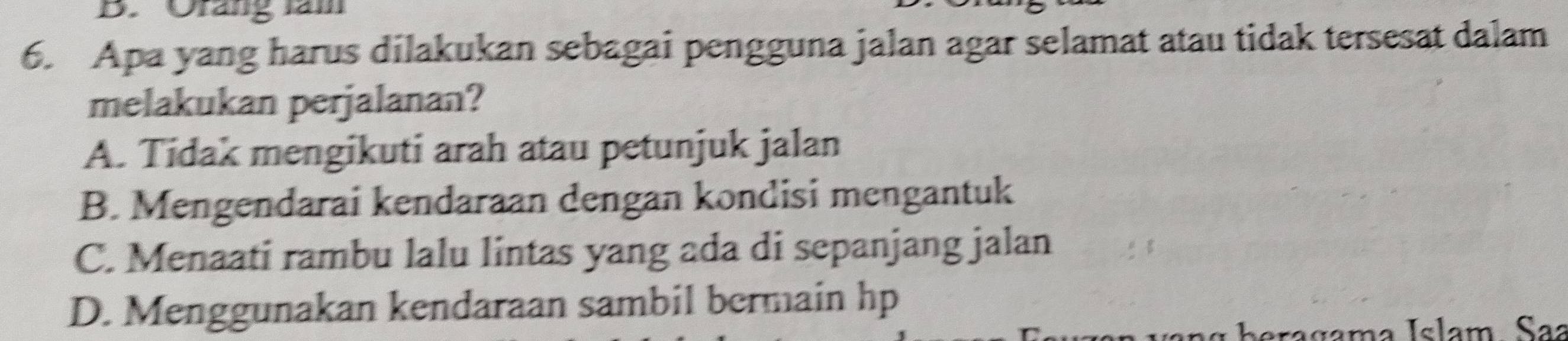 Orang làm
6. Apa yang harus dilakukan sebagai pengguna jalan agar selamat atau tidak tersesat dalam
melakukan perjalanan?
A. Tidak mengikuti arah atau petunjuk jalan
B. Mengendarai kendaraan dengan kondisi mengantuk
C. Menaati rambu lalu lintas yang ada di sepanjang jalan
D. Menggunakan kendaraan sambil bermain hp