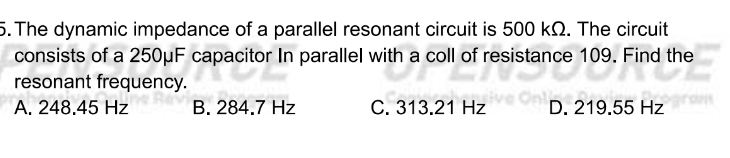 The dynamic impedance of a parallel resonant circuit is 500 kΩ. The circuit
consists of a 250μF capacitor In parallel with a coll of resistance 109. Find the
resonant frequency.
A. 248.45 Hz B. 284.7 Hz C. 313.21 Hz D. 219.55 Hz