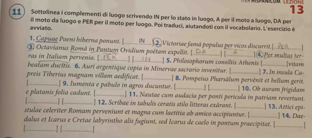 13 
11 ) Sottolinea i complementi di luogo scrivendo IN per lo stato in luogo, A per il moto a luogo, DA per 
il moto da luogo e PER per il moto per luogo. Poi traduci, aiutandoti con il vocabolario. L’esercizio è 
avviato. 
1. Capuae Poeni hiberna ponunt. [_ N........ 2. Victoriae famã populus per vicos discurrit.] 
③ Octavianus Romā in Pontum Ovidium poëtam expellit. [_ ] [_ ]4 Per multas ter- 
ras in Italiam pervenio. [_ ] [_ ] 5. Philosophorum consiliis Athenis [ .]vitam 
beatam ducĭtis. 6. Auri argentique copia in Minervae sacrario invenītur. [ ] 7. In insula Ca- 
preis Tiberius magnam villam aedificat. [_ ] 8. Pompeius Pharsālum pervěnit et bellum gerit. 
] 9. Iumenta e pabulo in agros ducuntur. [_ ] [_ ] 10. Ob auram frigidam 
e platanis folia cadunt. [_ ] 11. Nautae cum audacia per ponti pericula in patriam revertunt. 
1 _ ] [_ ] 12. Scribae in tabulis ceratis stilo litteras exărant. [ _] 13. Attici epi- 
stulae celeriter Romam perveniunt et magna cum laetitia ab amico accipiuntur. [_ ] 14. Dae- 
dalus et Icarus e Cretae labyrintho alis fugiunt, sed Icarus de caelo in pontum praecipitat. [_ 
_] [_