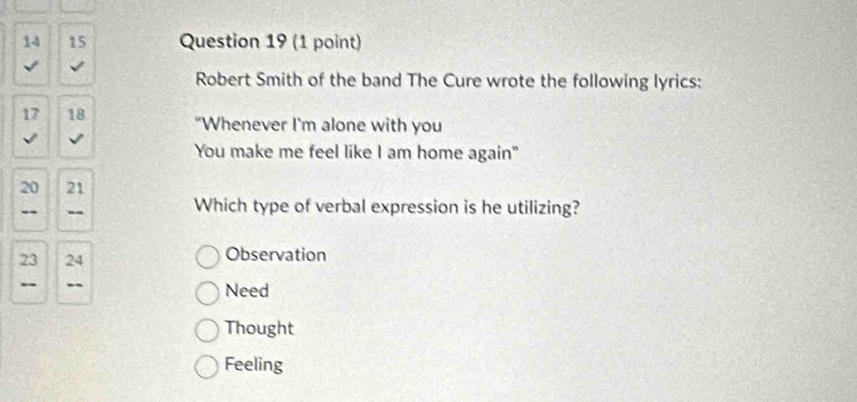 14 15 Question 19 (1 point)
√
Robert Smith of the band The Cure wrote the following lyrics:
17 18 "Whenever I'm alone with you
√
You make me feel like I am home again"
20 21
- -- Which type of verbal expression is he utilizing?
23 24 Observation
- -- Need
Thought
Feeling