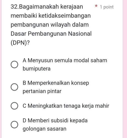 Bagaimanakah kerajaan 1 point
membaiki ketidakseimbangan
pembangunan wilayah dalam
Dasar Pembangunan Nasional
(DPN)?
A Menyusun semula modal saham
bumiputera
B Memperkenalkan konsep
pertanian pintar
C Meningkatkan tenaga kerja mahir
D Memberi subsidi kepada
golongan sasaran