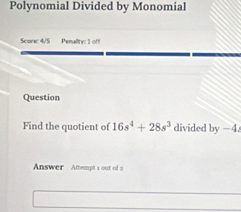 Polynomial Divided by Monomial 
Score: 4/5 Penalty: 1 off 
Question 
Find the quotient of 16s^4+28s^3 divided by-4
Answer Attempt 1 out of 2