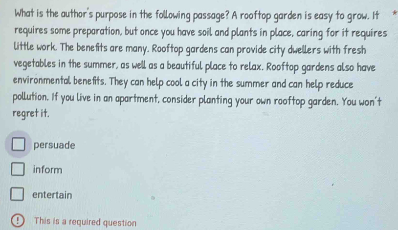 What is the author's purpose in the following passage? A rooftop garden is easy to grow. It
requires some preparation, but once you have soil and plants in place, caring for it requires
little work. The benefits are many. Rooftop gardens can provide city dwellers with fresh
vegetables in the summer, as well as a beautiful place to relax. Rooftop gardens also have
environmental benefits. They can help cool a city in the summer and can help reduce
pollution. If you live in an apartment, consider planting your own rooftop garden. You won't
regret it.
persuade
inform
entertain
D This is a required question