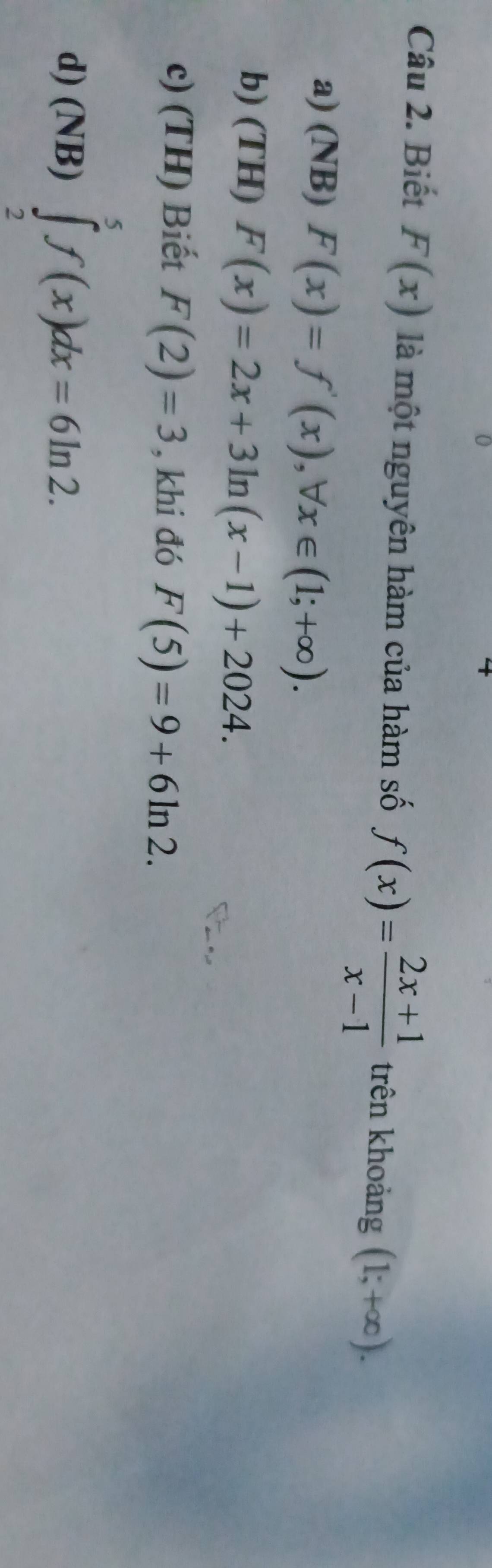 Biết F(x) là một nguyên hàm của hàm số f(x)= (2x+1)/x-1  trên khoảng (1;+∈fty ).
a) (NB) F(x)=f'(x), forall x∈ (1;+∈fty ).
b) (TH) F(x)=2x+3ln (x-1)+2024.
c) (TH) Biết F(2)=3 , khi đó F(5)=9+6ln 2.
d) (NB)∈tlimits _2^5f(x)dx=6ln 2.