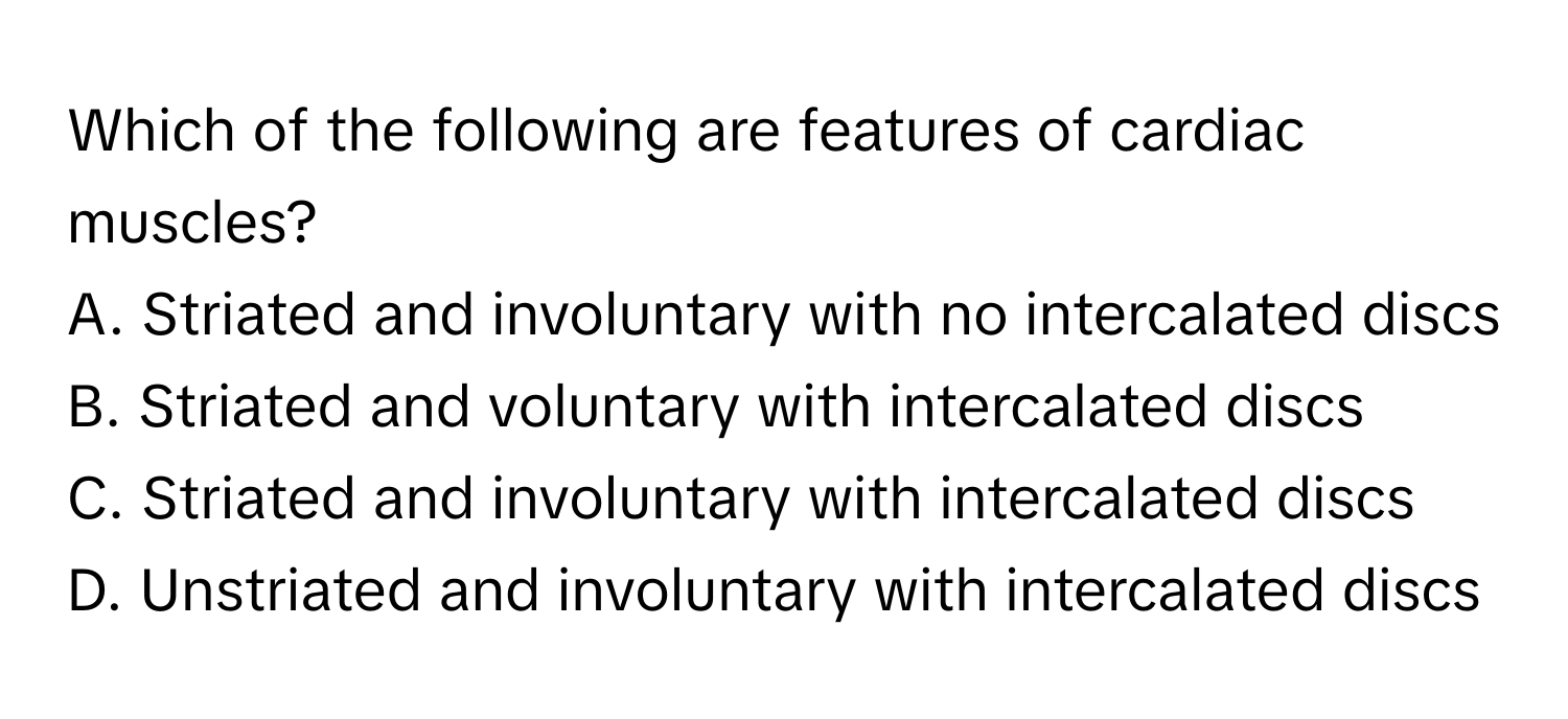 Which of the following are features of cardiac muscles?

A. Striated and involuntary with no intercalated discs
B. Striated and voluntary with intercalated discs
C. Striated and involuntary with intercalated discs
D. Unstriated and involuntary with intercalated discs