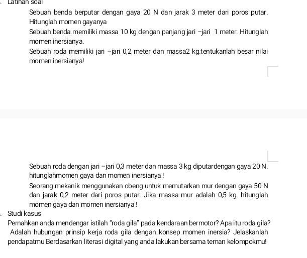 Latihán soal 
Sebuah benda berputar dengan gaya 20 N dan jarak 3 meter dari poros putar. 
Hitunglah momen gayanya 
Sebuah benda memiliki massa 10 kg dengan panjang jari -jari 1 meter. Hitunglah 
momen inersianya. 
Sebuah roda memiliki jari -jari 0,2 meter dan massa2 kg.tentukanlah besar nilai 
momen inersianya! 
Sebuah roda dengan jari −jari 0,3 meter dan massa 3 kg diputardengan gaya 20 N. 
hitunglahmomen gaya dan momen inersianya ! 
Seorang mekanik menggunakan obeng untuk memutarkan mur dengan gaya 50 N
dan jarak 0,2 meter dari poros putar. Jika massa mur adalah 0,5 kg. hitunglah 
momen gaya dan momen inersianya ! 
. Studi kasus 
Pernahkan anda mendengar istilah “roda gila” pada kendaraan bermotor? Apa itu roda gila? 
Adalah hubungan prinsip kerja roda gila dengan konsep momen inersia? Jelaskanlah 
pendapatmu Berdasarkan literasi digital yang anda lakukan bersama teman kelompokmu!