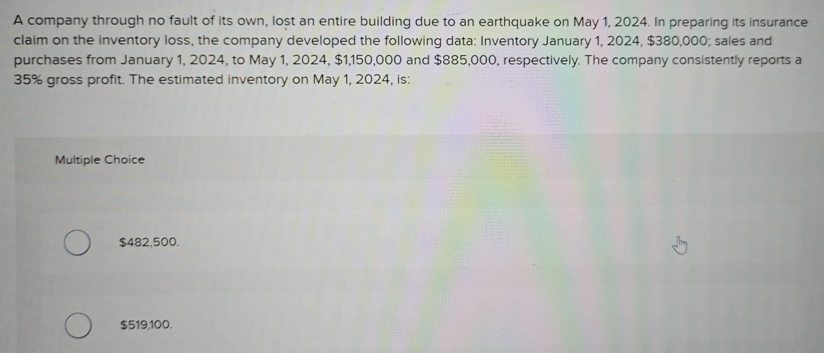 A company through no fault of its own, lost an entire building due to an earthquake on May 1, 2024. In preparing its insurance
claim on the inventory loss, the company developed the following data: Inventory January 1, 2024, $380,000; sales and
purchases from January 1, 2024, to May 1, 2024, $1,150,000 and $885,000, respectively. The company consistently reports a
35% gross profit. The estimated inventory on May 1, 2024, is:
Multiple Choice
$482,500.
$519,100.