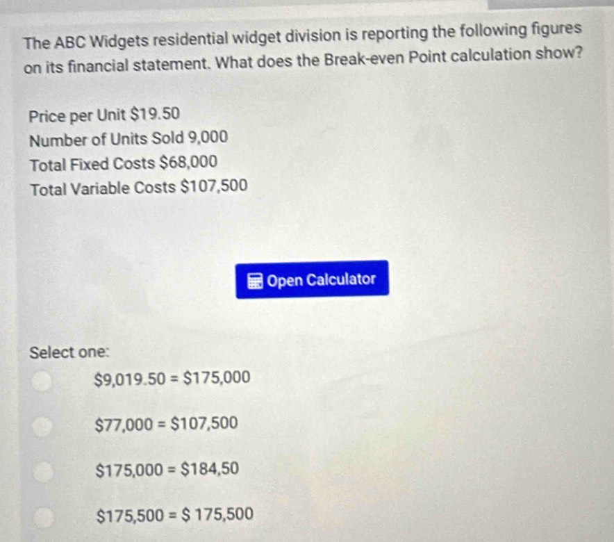 The ABC Widgets residential widget division is reporting the following figures
on its financial statement. What does the Break-even Point calculation show?
Price per Unit $19.50
Number of Units Sold 9,000
Total Fixed Costs $68,000
Total Variable Costs $107,500
Open Calculator
Select one:
$9,019.50=$175,000
$77,000=$107,500
$175,000=$184,50
$175,500=$175,500