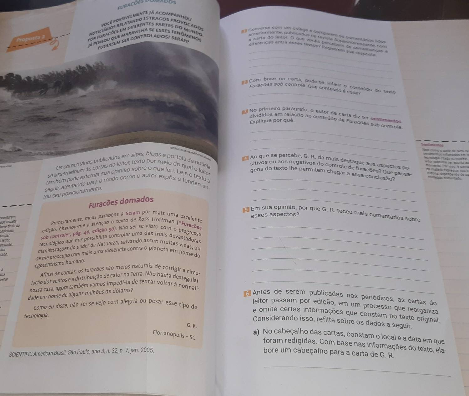 vocé poSsiVELMeNte já AcoMPANHou
noticiários relatando estragos provocados
s   
por furacões em diferentes pArtes do muNdo,
# Converse com um colega e compatem ae comestános lídos
já pensou que maravilHa se esses fENÔmenos
anteriormente, públicados na revista Superinteressante, com
'UDESSEM SER CONTROLADOS? SERÁ?!?
a carta do leitor. O que voc es  percebem de semelhanças e
_
_diferenças entre esses textos? Registrem sus resposta
_
_
_
Com base na carta, pode-se inferir o conteúdo do texto
Furacões sob controle. Que conteúdo é esse'
_
No primeiro parágrafo, o autor da carta diz ter sentimentos
divididos em relação ao conteúdo de Furações sob controle,
Explique por quê.
_
_
SShutterstock /Minerks Słua
_
 Ao que se percebe, G. R. dá mais destaque aos aspectos po
Os comentários publicados em sites, blogs e portais de notícia
sitivos ou aos negativos do controle de furações? Que passa
se assemelham às cartas do leitor, texto por meio do qual o leitor
gens do texto lhe permitem chegar a essa conclusão?
também pode externar sua opinião sobre o que leu. Leia o texto a
_
seguir, atentando para o modo como o autor expôs e fundamen_
_
tou seu posicionamento.
Furacões domados
Em sua opinião, por que G. R. teceu mais comentários sobre
scentarem,
que remete  Primeiramente, meus parabéns à Sciam por mais uma excelente esses aspectos?
típrio título da edição. Chamou-me a atenção o texto de Ross Hoffran (''Furações
cosicióna
leítor, sob controle'', pág. 46, edição 30). Não sei se vibro com o progresso_
ranizar
assunto tecnológico que nos possibilita controlar uma das mais devastadoras_
itor
manifestações do poder da Natureza, salvando assim muitas vidas, ou_
_
cado se me preocupo com mais uma violência contra o planeta em nome do
a egocentrismo humano.
ma
Afinal de contas, os furações são meios naturais de corrigir a circu-_
leitor lação dos ventos e a distribuição de calor na Terra. Não basta desregular_
nossa casa, agora também vamos impedi-la de tentar voltar à normali-
dade em nome de alguns milhões de dólares?
Antes de serem publicadas nos periódicos, as cartas do
leitor passam por edição, em um processo que reorganiza
Como eu disse, não sei se vejo com alegria ou pesar esse tipo de
e omite certas informações que constam no texto original.
tecnologia.
Considerando isso, reflita sobre os dados a seguir.
G. R.
Florianópolis - SC
a) No cabeçalho das cartas, constam o local e a data em que
foram redigidas. Com base nas informações do texto, ela-
SCIENTIFIC American Brasil. São Paulo, ano 3, n. 32, p. 7, jan. 2005. bore um cabeçalho para a carta de G. R.
_