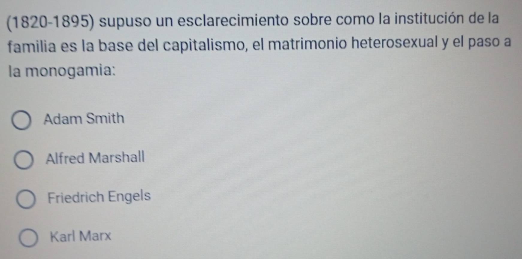 (1820-1895) supuso un esclarecimiento sobre como la institución de la
familia es la base del capitalismo, el matrimonio heterosexual y el paso a
la monogamia:
Adam Smith
Alfred Marshall
Friedrich Engels
Karl Marx