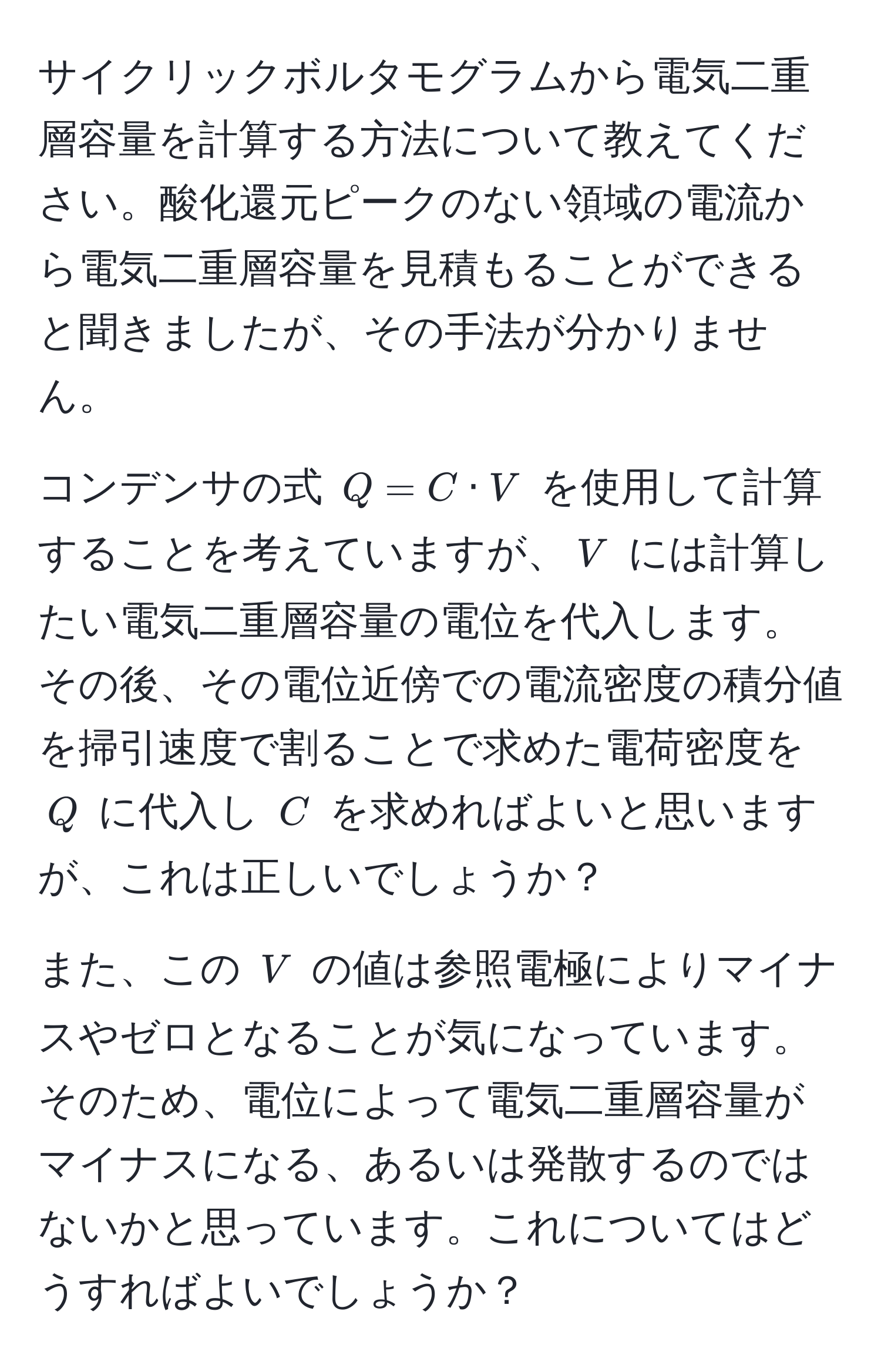 サイクリックボルタモグラムから電気二重層容量を計算する方法について教えてください。酸化還元ピークのない領域の電流から電気二重層容量を見積もることができると聞きましたが、その手法が分かりません。

コンデンサの式 $Q = C · V$ を使用して計算することを考えていますが、$V$ には計算したい電気二重層容量の電位を代入します。その後、その電位近傍での電流密度の積分値を掃引速度で割ることで求めた電荷密度を $Q$ に代入し $C$ を求めればよいと思いますが、これは正しいでしょうか？

また、この $V$ の値は参照電極によりマイナスやゼロとなることが気になっています。そのため、電位によって電気二重層容量がマイナスになる、あるいは発散するのではないかと思っています。これについてはどうすればよいでしょうか？