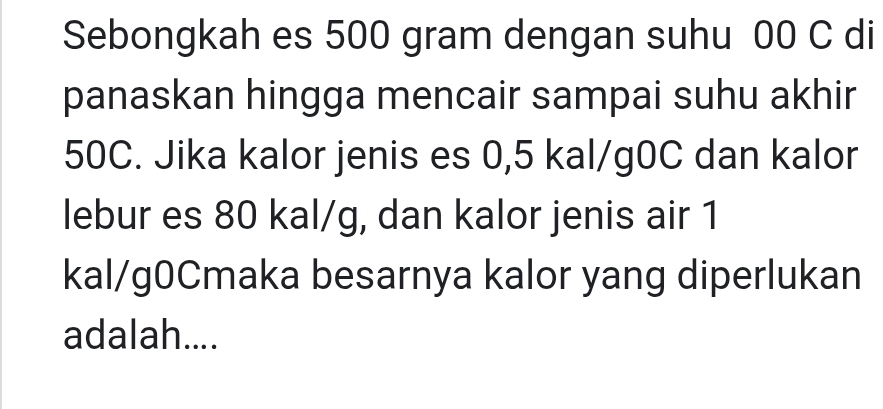 Sebongkah es 500 gram dengan suhu 00 C di 
panaskan hingga mencair sampai suhu akhir
50C. Jika kalor jenis es 0,5 kal/g0C dan kalor 
lebur es 80 kal/g, dan kalor jenis air 1
kal/g0Cmaka besarnya kalor yang diperlukan 
adalah....