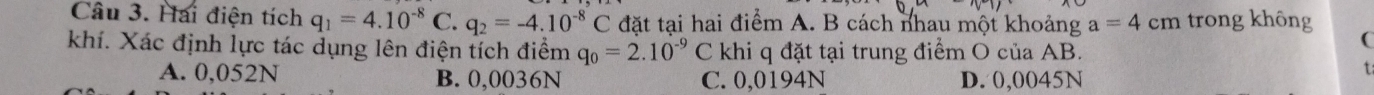 Hai điện tích q_1=4.10^(-8)C.q_2=-4.10^(-8)C đặt tại hai điểm A. B cách nhau một khoảng a=4cm trong không
khí. Xác định lực tác dụng lên điện tích điểm q_0=2.10^(-9)C khi q đặt tại trung điểm O của AB.
(
A. 0,052N B. 0,0036N C. 0,0194N D. 0,0045N