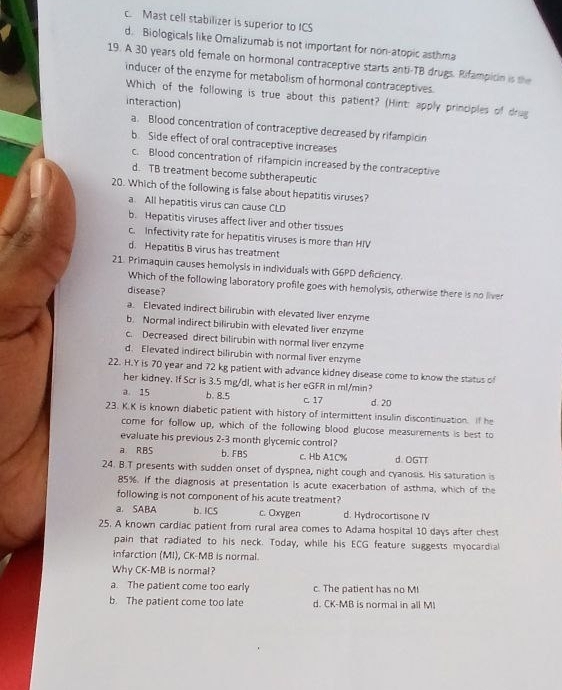 c. Mast cell stabilizer is superior to ICS
d. Biologicals like Omalizumab is not important for non-atopic asthma
19. A 30 years old female on hormonal contraceptive starts anti-TB drugs. Rifampicin is the
inducer of the enzyme for metabolism of hormonal contraceptives.
Which of the following is true about this patient? (Hint: apply principles of drug
interaction)
a. Blood concentration of contraceptive decreased by rifampicin
b. Side effect of oral contraceptive increases
c. Blood concentration of rifampicin increased by the contraceptive
d. TB treatment become subtherapeutic
20. Which of the following is false about hepatitis viruses?
a. All hepatitis virus can cause CLD
b. Hepatitis viruses affect liver and other tissues
c. Infectivity rate for hepatitis viruses is more than HIV
d. Hepatitis B virus has treatment
21. Primaquin causes hemolysis in individuals with G6PD deficiency.
Which of the following laboratory profile goes with hemolysis, otherwise there is no liver
disease?
a. Elevated indirect bilirubin with elevated liver enzyme
b. Normal indirect bilirubin with elevated liver enzyme
c. Decreased direct bilirubin with normal liver enzyme
d. Elevated indirect bilirubin with normal liver enzyme
22. H.Y is 70 year and 72 kg patient with advance kidney disease come to know the status of
her kidney. If Scr is 3.5 mg/dl, what is her eGFR in ml/min?
a. 15 b. 8.5 c. 17 d. 20
23. K.K is known diabetic patient with history of intermittent insulin discontinuation. If he
come for follow up, which of the following blood glucose measurements is best to
evaluate his previous 2-3 month glycemic control?
a RBS b. FBS c. Hb A1C% d. OGTT
24. B.T presents with sudden onset of dyspnea, night cough and cyanosis. His saturation is
85%. If the diagnosis at presentation is acute exacerbation of asthma, which of the
following is not component of his acute treatment?
a. SABA b. ICS c. Oxygen d. Hydrocortisone IV
25. A known cardiac patient from rural area comes to Adama hospital 10 days after chest
pain that radiated to his neck. Today, while his ECG feature suggests myocardial
infarction (MI), CK-MB is normal.
Why CK-MB is normal?
a. The patient come too early c. The patient has no MI
b. The patient come too late d. CK-MB is normal in all MI