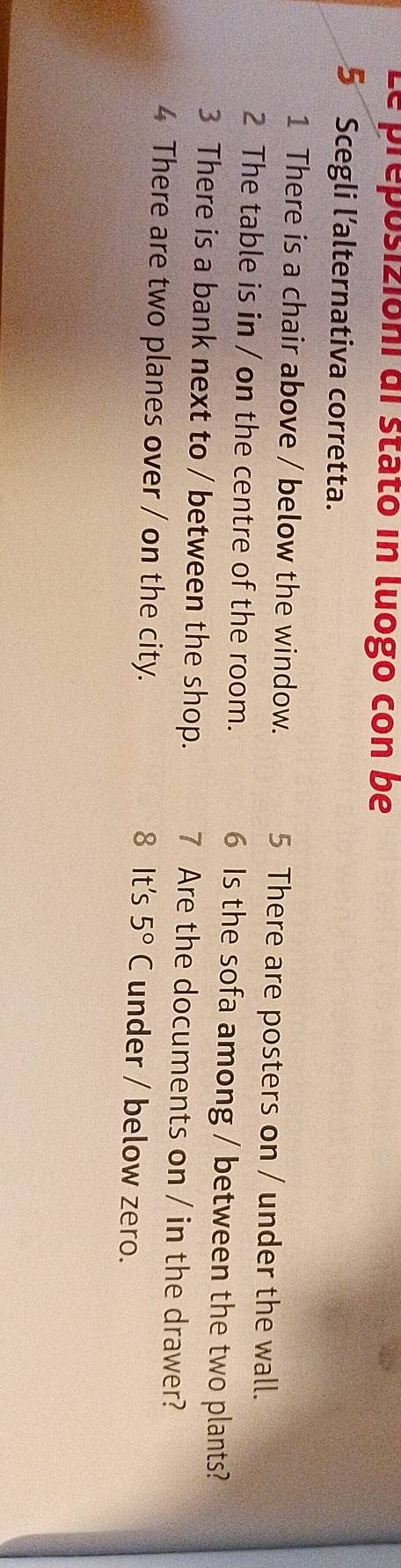 Le preposizióni di stató in luogo con be 
5 Scegli l’alternativa corretta. 
1 There is a chair above / below the window. 5 There are posters on / under the wall. 
2 The table is in / on the centre of the room. 6 Is the sofa among / between the two plants? 
3 There is a bank next to / between the shop. 7 Are the documents on / in the drawer? 
4 There are two planes over / on the city. 8 It's 5°C under / below zero.