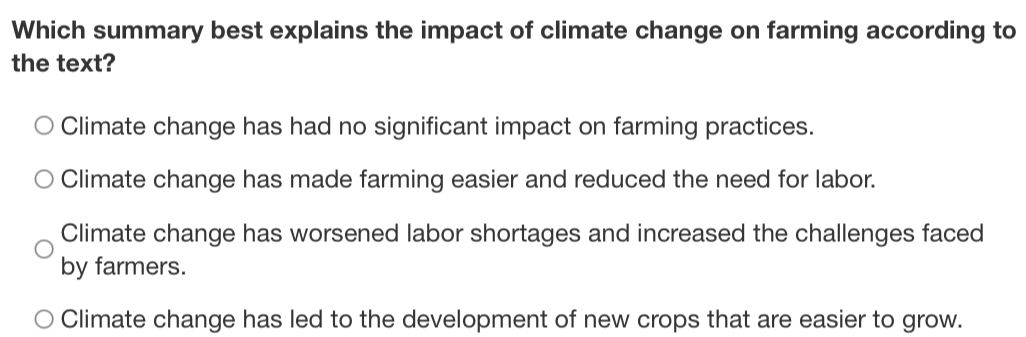 Which summary best explains the impact of climate change on farming according to
the text?
Climate change has had no significant impact on farming practices.
Climate change has made farming easier and reduced the need for labor.
Climate change has worsened labor shortages and increased the challenges faced
by farmers.
Climate change has led to the development of new crops that are easier to grow.