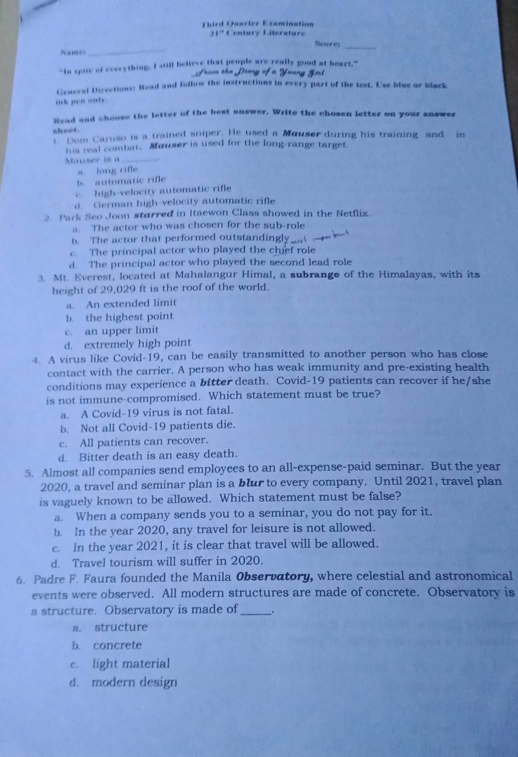 Third Quarler Examination
21° Century Literature
Seares
_
Names_
_
“Io spite of everything. I still believe that people are really good at heart.”
From the Dary of * Yong Göd
General Directions: Read and follow the instructions in every part of the test. Use blue or black
ink pen only.
Read and choose the letter of the best answer. Write the chosen letter on your answer
sheet.
t. Dom Caruso is a trained sniper. He used a Mouser during his training and in
his real combat. Mouser is used for the long-range target.
Mauser is a_
a. long rifle
b. automatic rifle
c. high-velocity automatic rifle
d. German high-velocity automatic rifle
2. Park Seo Joon starred in Itaewon Class showed in the Netflix.
a. The actor who was chosen for the sub-role
b. The actor that performed outstandingly
e. The principal actor who played the chief role
d. The principal actor who played the second lead role
3. Mt. Everest, located at Mahalangur Himal, a subrange of the Himalayas, with its
height of 29,029 ft is the roof of the world.
a. An extended limit
b. the highest point
c. an upper limit
d. extremely high point
4. A virus like Covid-19, can be easily transmitted to another person who has close
contact with the carrier. A person who has weak immunity and pre-existing health
conditions may experience a bitter death. Covid-19 patients can recover if he/she
is not immune-compromised. Which statement must be true?
a. A Covid-19 virus is not fatal.
b. Not all Covid-19 patients die.
c. All patients can recover.
d. Bitter death is an easy death.
5. Almost all companies send employees to an all-expense-paid seminar. But the year
2020, a travel and seminar plan is a blur to every company. Until 2021, travel plan
is vaguely known to be allowed. Which statement must be false?
a. When a company sends you to a seminar, you do not pay for it.
b. In the year 2020, any travel for leisure is not allowed.
c. In the year 2021, it is clear that travel will be allowed.
d. Travel tourism will suffer in 2020.
6. Padre F. Faura founded the Manila Observatory, where celestial and astronomical
events were observed. All modern structures are made of concrete. Observatory is
a structure. Observatory is made of_ _.
a. structure
b. concrete
c. light material
d. modern design
