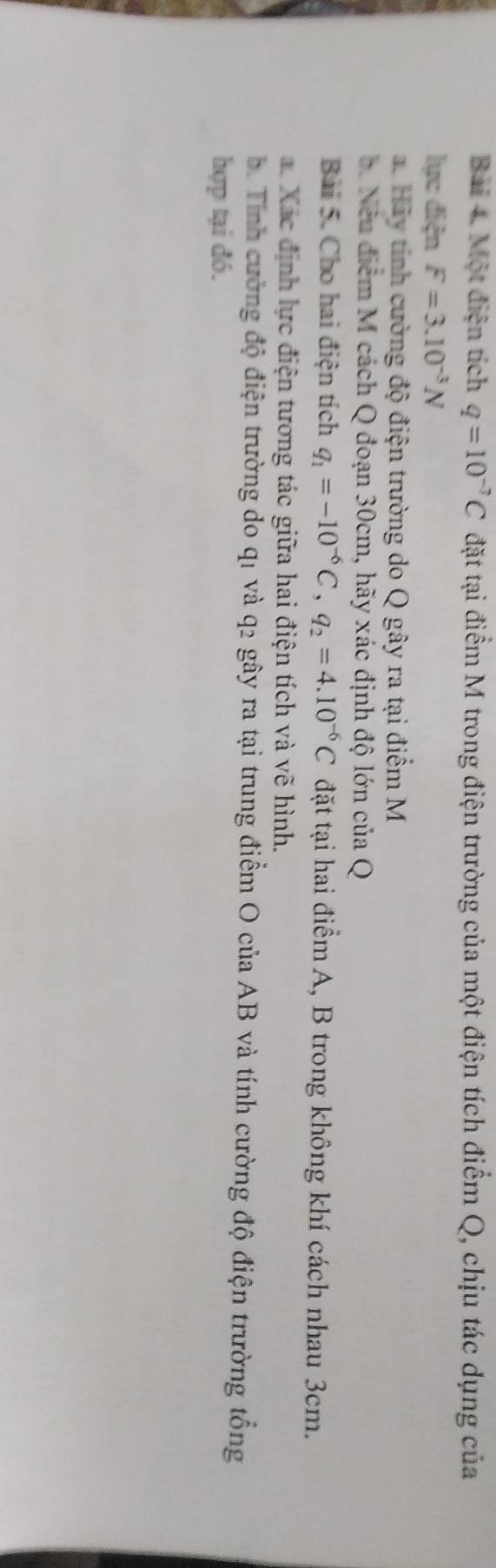 Một điện tích q=10^(-7)C đặt tại điểm M trong điện trường của một điện tích điểm Q, chịu tác dụng của 
lực điện F=3.10^(-3)N
a. Hảy tính cường độ điện trường do Q gây ra tại điểm M
b. Nếu điểm M cách Q đoạn 30cm, hãy xác định độ lớn của Q 
Bài 5. Cho hai điện tích q_1=-10^(-6)C, q_2=4.10^(-6)C đặt tại hai điểm A, B trong không khí cách nhau 3cm. 
a. Xác định lực điện tương tác giữa hai điện tích và vẽ hình. 
b Tỉnh cường độ điện trường do q1 và q2 gây ra tại trung điểm O của AB và tính cường độ điện trường tổng 
hợp tại đó.